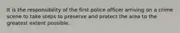 It is the responsibility of the first police officer arriving on a crime scene to take steps to preserve and protect the area to the greatest extent possible.