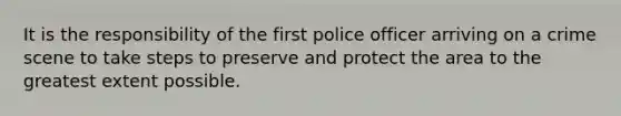 It is the responsibility of the first police officer arriving on a crime scene to take steps to preserve and protect the area to the greatest extent possible.