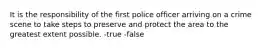 It is the responsibility of the first police officer arriving on a crime scene to take steps to preserve and protect the area to the greatest extent possible. -true -false