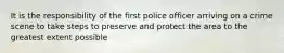 It is the responsibility of the first police officer arriving on a crime scene to take steps to preserve and protect the area to the greatest extent possible