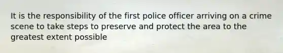 It is the responsibility of the first police officer arriving on a crime scene to take steps to preserve and protect the area to the greatest extent possible