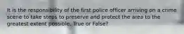 It is the responsibility of the first police officer arriving on a crime scene to take steps to preserve and protect the area to the greatest extent possible. True or False?