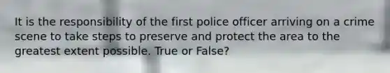 It is the responsibility of the first police officer arriving on a crime scene to take steps to preserve and protect the area to the greatest extent possible. True or False?