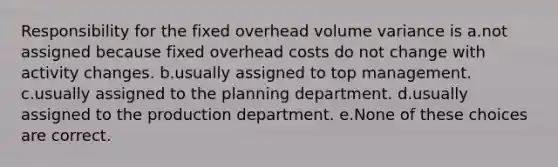 Responsibility for the fixed overhead volume variance is a.not assigned because fixed overhead costs do not change with activity changes. b.usually assigned to top management. c.usually assigned to the planning department. d.usually assigned to the production department. e.None of these choices are correct.