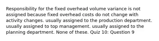 Responsibility for the fixed overhead volume variance is not assigned because fixed overhead costs do not change with activity changes. usually assigned to the production department. usually assigned to top management. usually assigned to the planning department. None of these. Quiz 10: Question 9