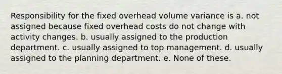 Responsibility for the fixed overhead volume variance is a. not assigned because fixed overhead costs do not change with activity changes. b. usually assigned to the production department. c. usually assigned to top management. d. usually assigned to the planning department. e. None of these.