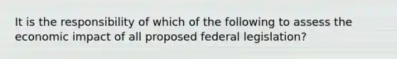 It is the responsibility of which of the following to assess the economic impact of all proposed federal legislation?