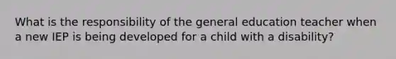 What is the responsibility of the general education teacher when a new IEP is being developed for a child with a disability?