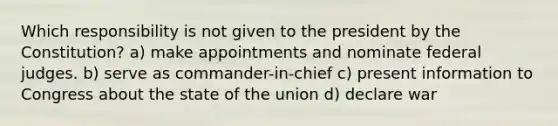 Which responsibility is not given to the president by the Constitution? a) make appointments and nominate federal judges. b) serve as commander-in-chief c) present information to Congress about the state of the union d) declare war