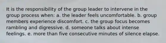 It is the responsibility of the group leader to intervene in the group process when: a. the leader feels uncomfortable. b. group members experience discomfort. c. the group focus becomes rambling and digressive. d. someone talks about intense feelings. e. <a href='https://www.questionai.com/knowledge/keWHlEPx42-more-than' class='anchor-knowledge'>more than</a> five consecutive minutes of silence elapse.