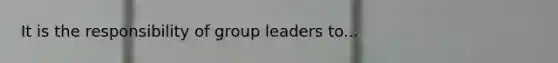 It is the responsibility of group leaders to...