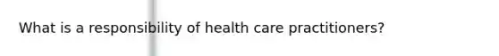 What is a responsibility of health care practitioners?