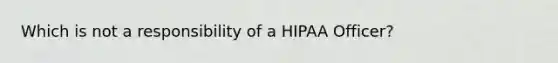 Which is not a responsibility of a HIPAA Officer?