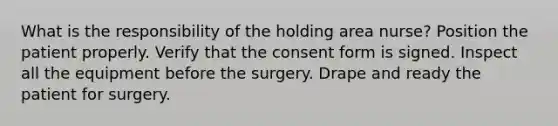 What is the responsibility of the holding area nurse? Position the patient properly. Verify that the consent form is signed. Inspect all the equipment before the surgery. Drape and ready the patient for surgery.