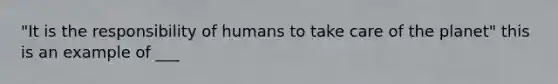 "It is the responsibility of humans to take care of the planet" this is an example of ___