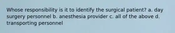 Whose responsibility is it to identify the surgical patient? a. day surgery personnel b. anesthesia provider c. all of the above d. transporting personnel