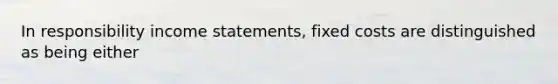 In responsibility income statements, fixed costs are distinguished as being either