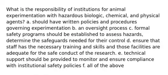 What is the responsibility of institutions for animal experimentation with hazardous biologic, chemical, and physical agents? a. should have written policies and procedures governing experimentation b. an oversight process c. formal safety programs should be established to assess hazards, determine the safeguards needed for their control d. ensure that staff has the necessary training and skills and those facilities are adequate for the safe conduct of the research. e. technical support should be provided to monitor and ensure compliance with institutional safety policies f. all of the above