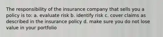 The responsibility of the insurance company that sells you a policy is to: a. evaluate risk b. identify risk c. cover claims as described in the insurance policy d. make sure you do not lose value in your portfolio