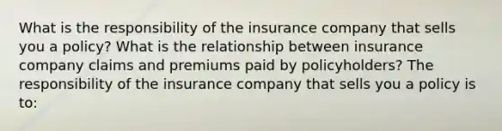 What is the responsibility of the insurance company that sells you a​ policy? What is the relationship between insurance company claims and premiums paid by​ policyholders? The responsibility of the insurance company that sells you a policy is​ to: