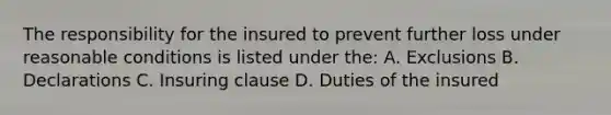 The responsibility for the insured to prevent further loss under reasonable conditions is listed under the: A. Exclusions B. Declarations C. Insuring clause D. Duties of the insured