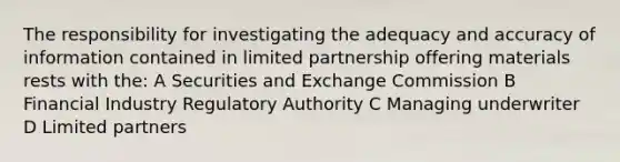 The responsibility for investigating the adequacy and accuracy of information contained in limited partnership offering materials rests with the: A Securities and Exchange Commission B Financial Industry Regulatory Authority C Managing underwriter D Limited partners