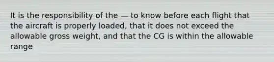 It is the responsibility of the — to know before each flight that the aircraft is properly loaded, that it does not exceed the allowable gross weight, and that the CG is within the allowable range