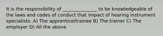 It is the responsibility of _______________ to be knowledgeable of the laws and codes of conduct that impact of hearing instrument specialists. A) The apprentice/trainee B) The trainer C) The employer D) All the above