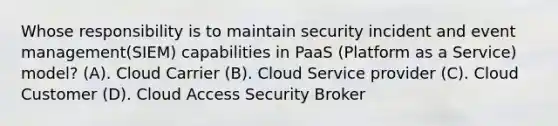 Whose responsibility is to maintain security incident and event management(SIEM) capabilities in PaaS (Platform as a Service) model? (A). Cloud Carrier (B). Cloud Service provider (C). Cloud Customer (D). Cloud Access Security Broker