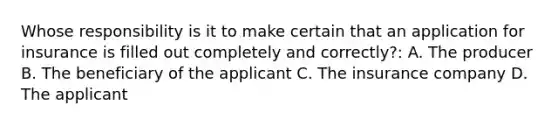 Whose responsibility is it to make certain that an application for insurance is filled out completely and correctly?: A. The producer B. The beneficiary of the applicant C. The insurance company D. The applicant