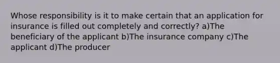 Whose responsibility is it to make certain that an application for insurance is filled out completely and correctly? a)The beneficiary of the applicant b)The insurance company c)The applicant d)The producer