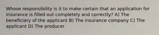 Whose responsibility is it to make certain that an application for insurance is filled out completely and correctly? A) The beneficiary of the applicant B) The insurance company C) The applicant D) The producer