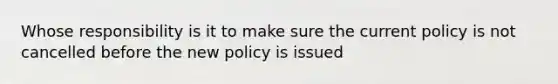 Whose responsibility is it to make sure the current policy is not cancelled before the new policy is issued