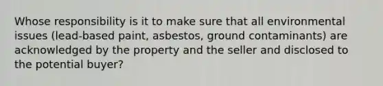 Whose responsibility is it to make sure that all environmental issues (lead-based paint, asbestos, ground contaminants) are acknowledged by the property and the seller and disclosed to the potential buyer?