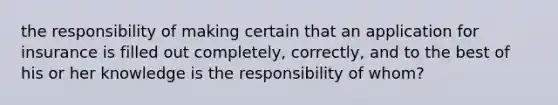 the responsibility of making certain that an application for insurance is filled out completely, correctly, and to the best of his or her knowledge is the responsibility of whom?