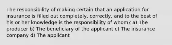 The responsibility of making certain that an application for insurance is filled out completely, correctly, and to the best of his or her knowledge is the responsibility of whom? a) The producer b) The beneficiary of the applicant c) The insurance company d) The applicant