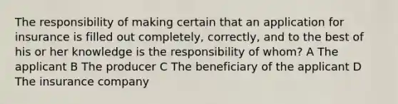 The responsibility of making certain that an application for insurance is filled out completely, correctly, and to the best of his or her knowledge is the responsibility of whom? A The applicant B The producer C The beneficiary of the applicant D The insurance company