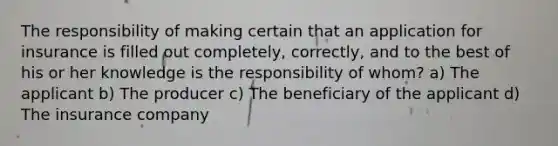 The responsibility of making certain that an application for insurance is filled out completely, correctly, and to the best of his or her knowledge is the responsibility of whom? a) The applicant b) The producer c) The beneficiary of the applicant d) The insurance company