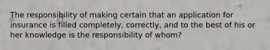 The responsibility of making certain that an application for insurance is filled completely, correctly, and to the best of his or her knowledge is the responsibility of whom?