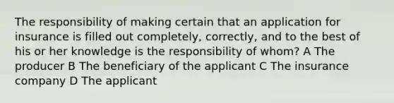 The responsibility of making certain that an application for insurance is filled out completely, correctly, and to the best of his or her knowledge is the responsibility of whom? A The producer B The beneficiary of the applicant C The insurance company D The applicant