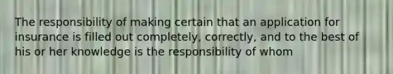 The responsibility of making certain that an application for insurance is filled out completely, correctly, and to the best of his or her knowledge is the responsibility of whom