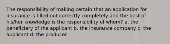 The responsibility of making certain that an application for insurance is filled out correctly completely and the best of his/her knowledge is the responsibility of whom? a. the beneficiary of the applicant b. the insurance company c. the applicant d. the producer