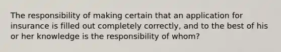 The responsibility of making certain that an application for insurance is filled out completely correctly, and to the best of his or her knowledge is the responsibility of whom?