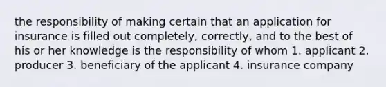 the responsibility of making certain that an application for insurance is filled out completely, correctly, and to the best of his or her knowledge is the responsibility of whom 1. applicant 2. producer 3. beneficiary of the applicant 4. insurance company