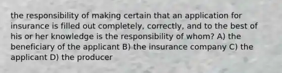 the responsibility of making certain that an application for insurance is filled out completely, correctly, and to the best of his or her knowledge is the responsibility of whom? A) the beneficiary of the applicant B) the insurance company C) the applicant D) the producer