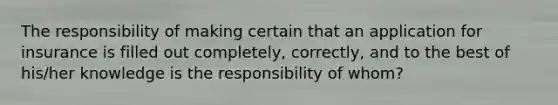 The responsibility of making certain that an application for insurance is filled out completely, correctly, and to the best of his/her knowledge is the responsibility of whom?