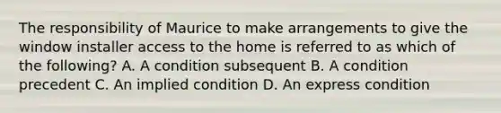 The responsibility of Maurice to make arrangements to give the window installer access to the home is referred to as which of the following? A. A condition subsequent B. A condition precedent C. An implied condition D. An express condition