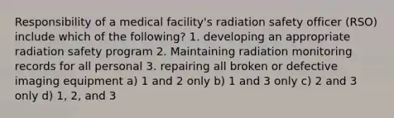 Responsibility of a medical facility's radiation safety officer (RSO) include which of the following? 1. developing an appropriate radiation safety program 2. Maintaining radiation monitoring records for all personal 3. repairing all broken or defective imaging equipment a) 1 and 2 only b) 1 and 3 only c) 2 and 3 only d) 1, 2, and 3