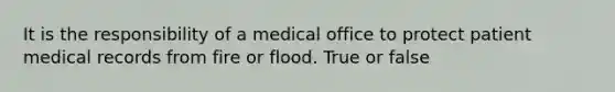 It is the responsibility of a medical office to protect patient medical records from fire or flood. True or false