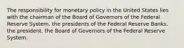 The responsibility for monetary policy in the United States lies with the chairman of the Board of Governors of the Federal Reserve System. the presidents of the Federal Reserve Banks. the president. the Board of Governors of the Federal Reserve System.